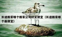 長(zhǎng)途搬家哪個(gè)搬家公司好又便宜（長(zhǎng)途搬家哪個(gè)最便宜）