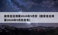 搬家吉日測(cè)算2024年9月份（搬家吉日測(cè)算2024年9月份出生）