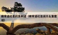 搬家送紅包的吉利話（搬家送紅包說(shuō)什么客套話）