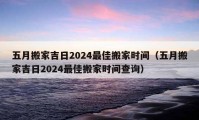 五月搬家吉日2024最佳搬家時間（五月搬家吉日2024最佳搬家時間查詢）