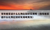 領(lǐng)導搬家送什么禮物比較好實用呢（領(lǐng)導搬家送什么禮物比較好實用呢男生）