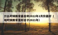 什么時(shí)候搬家最吉利2022年2月份最好（啥時(shí)候搬家是好日子2021年）