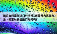 搬家吉時(shí)是指進(jìn)門時(shí)間嗎,,還是開火煮飯為準(zhǔn)（搬家時(shí)辰是進(jìn)門時(shí)間嗎）