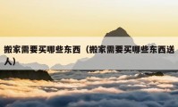 搬家需要買(mǎi)哪些東西（搬家需要買(mǎi)哪些東西送人）