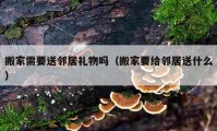 搬家需要送鄰居禮物嗎（搬家要給鄰居送什么）