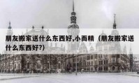 朋友搬家送什么東西好,小而精（朋友搬家送什么東西好?）