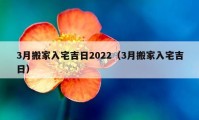 3月搬家入宅吉日2022（3月搬家入宅吉日）