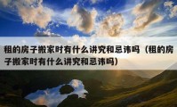 租的房子搬家時有什么講究和忌諱嗎（租的房子搬家時有什么講究和忌諱嗎）