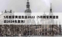 5月搬家黃道吉日2022（5月搬家黃道吉日2024年查詢）