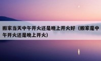 搬家當(dāng)天中午開(kāi)火還是晚上開(kāi)火好（搬家是中午開(kāi)火還是晚上開(kāi)火）