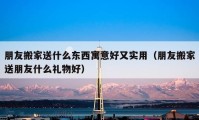 朋友搬家送什么東西寓意好又實(shí)用（朋友搬家送朋友什么禮物好）