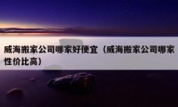 威海搬家公司哪家好便宜（威海搬家公司哪家性價比高）