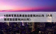 6月搬家黃歷黃道吉日查詢2021年（六月搬家吉日查詢2021年）