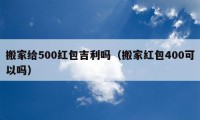 搬家給500紅包吉利嗎（搬家紅包400可以嗎）