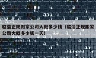 臨淄正規(guī)搬家公司大概多少錢（臨淄正規(guī)搬家公司大概多少錢一天）