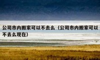 公司市內搬家可以不去么（公司市內搬家可以不去么現(xiàn)在）