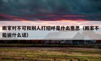 搬家時(shí)不可和別人打招呼是什么意思（搬家不能說(shuō)什么話）