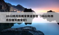 2022四月份搬家黃道吉日（2022年四月份哪天搬家好）