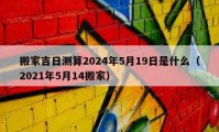 搬家吉日測算2024年5月19日是什么（2021年5月14搬家）