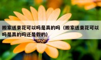 搬家送束花可以嗎是真的嗎（搬家送束花可以嗎是真的嗎還是假的）