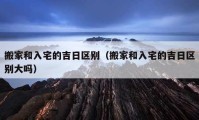 搬家和入宅的吉日區(qū)別（搬家和入宅的吉日區(qū)別大嗎）