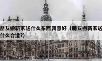 朋友搬新家送什么東西寓意好（朋友搬新家送什么合適?）