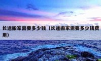 長(zhǎng)途搬家需要多少錢（長(zhǎng)途搬家需要多少錢費(fèi)用）