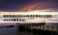 搬家黃道吉日2024年月份查詢大全最新（202104搬家吉日）