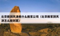 北京搬到天津用什么搬家公司（北京搬家到天津怎么搬劃算）