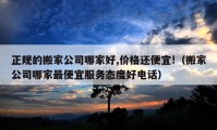 正規(guī)的搬家公司哪家好,價(jià)格還便宜!（搬家公司哪家最便宜服務(wù)態(tài)度好電話）