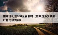 搬家送禮送888元吉利嗎（搬家送多少錢的紅包比較吉利）