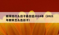 搬家選什么日子最合適2024年（2021年搬家怎么選日子）