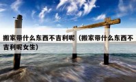 搬家?guī)裁礀|西不吉利呢（搬家?guī)裁礀|西不吉利呢女生）