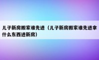 兒子新房搬家誰先進(jìn)（兒子新房搬家誰先進(jìn)拿什么東西進(jìn)新房）