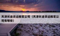 天津長途貨運(yùn)搬家公司（天津長途貨運(yùn)搬家公司有哪些）